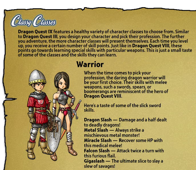 Dragon Quest IX features a healthy variety of character classes to choose from. Similar to Dragon Quest III, you design your character and pick their profession. The further you adventure, the more character classes will present themselves. Each time you level up, you receive a certain number of skill points. Just like in Dragon Quest VIII, these points go towards learning special skills with particular weapons. This is just a small taste of some of the classes and the skills they can learn. 