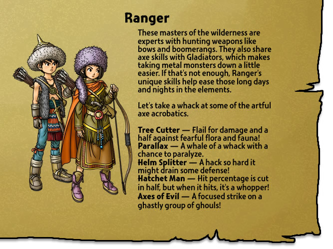 These masters of the wilderness are experts with hunting weapons like bows and boomerangs. They also share axe skills with Gladiators, which makes taking metal monsters down a little easier. If that's not enough, Ranger's unique skills help ease those long days and nights in the elements. 