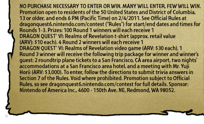NO PURCHASE NECESSARY TO ENTER OR WIN. MANY WILL ENTER, FEW WILL WIN. Promotion open to residents of the 50 United States and District of Columbia, 13 or older, and ends 6 PM (Pacific Time) on 2/4/2011. See Official Rules at dragonquest6.nintendo.com/contest (