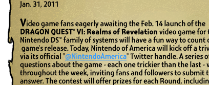 DRAGON QUEST VI TRIVIA CONTEST GIVES FANS A CHANCE TO WIN A TRIP TO MEET VIDEO GAME LEGEND YUJI HORI  Video game fans eagerly awaiting the Feb. 14 launch of the DRAGON QUEST® VI: Realms of Revelation video game for the Nintendo DS™ family of systems will have a fun way to count down to the game's release. Today, Nintendo of America will kick off a trivia contest via its official 
